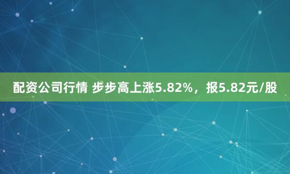 配资公司行情 步步高上涨5.82%，报5.82元/股