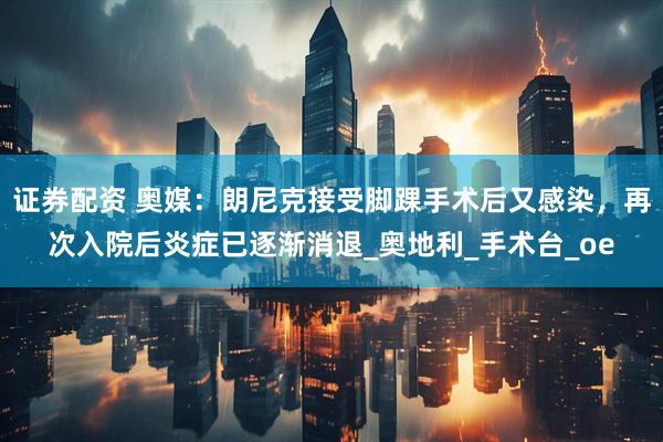 证券配资 奥媒：朗尼克接受脚踝手术后又感染，再次入院后炎症已逐渐消退_奥地利_手术台_oe