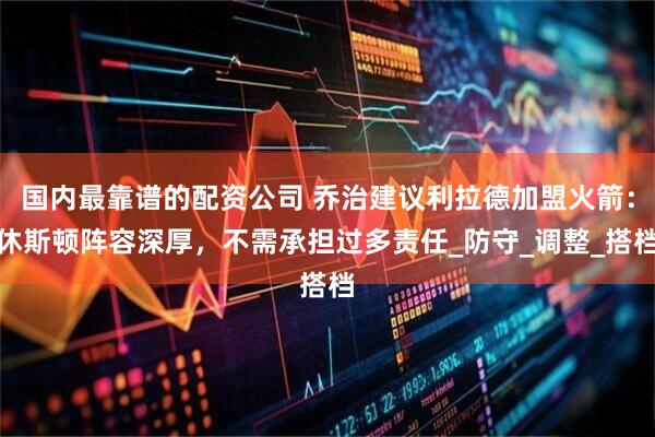 国内最靠谱的配资公司 乔治建议利拉德加盟火箭：休斯顿阵容深厚，不需承担过多责任_防守_调整_搭档