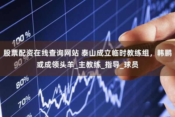 股票配资在线查询网站 泰山成立临时教练组,韩鹏或成领头羊_主教练_指导_球员