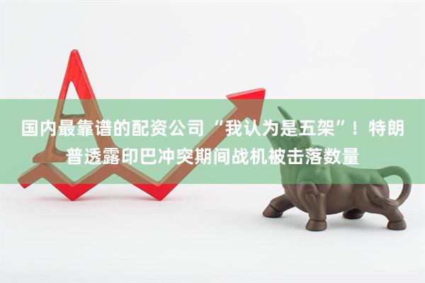 国内最靠谱的配资公司 “我认为是五架”！特朗普透露印巴冲突期间战机被击落数量