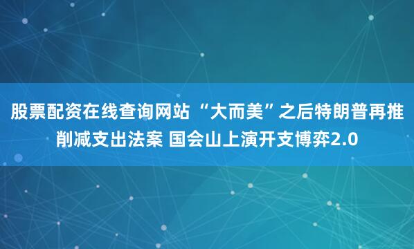 股票配资在线查询网站 “大而美”之后特朗普再推削减支出法案 国会山上演开支博弈2.0