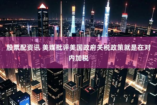 股票配资讯 美媒批评美国政府关税政策就是在对内加税