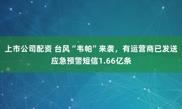 上市公司配资 台风“韦帕”来袭，有运营商已发送应急预警短信1.66亿条