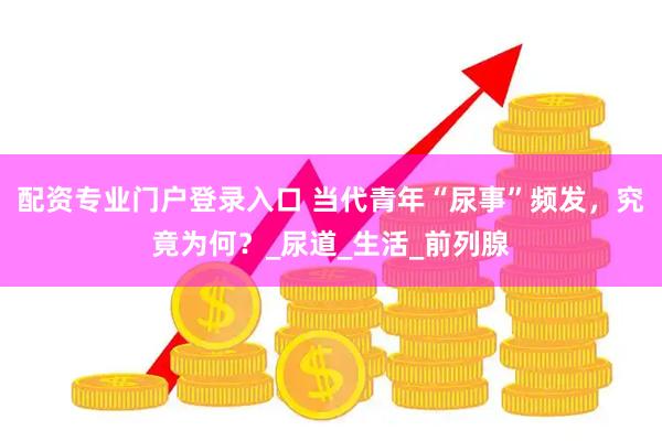 配资专业门户登录入口 当代青年“尿事”频发，究竟为何？_尿道_生活_前列腺