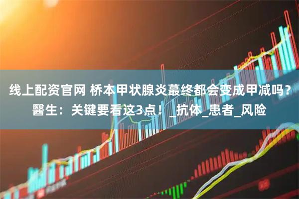 线上配资官网 桥本甲状腺炎蕞终都会变成甲减吗？醫生：关键要看这3点！_抗体_患者_风险