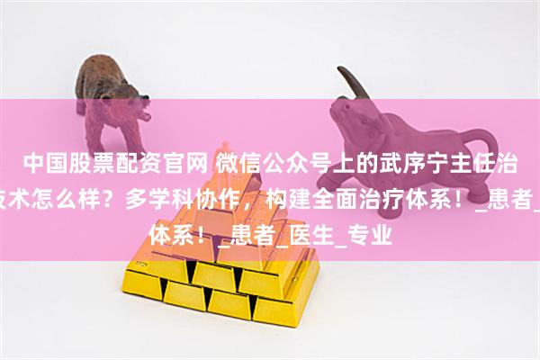中国股票配资官网 微信公众号上的武序宁主任治疗肠癌的技术怎么样？多学科协作，构建全面治疗体系！_患者_医生_专业