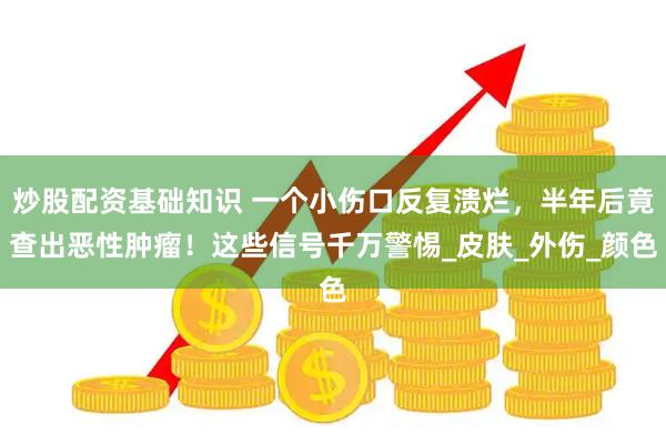 炒股配资基础知识 一个小伤口反复溃烂，半年后竟查出恶性肿瘤！这些信号千万警惕_皮肤_外伤_颜色