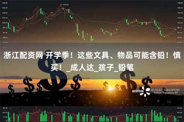 浙江配资网 开学季！这些文具、物品可能含铅！慎买！_成人达_孩子_铅笔