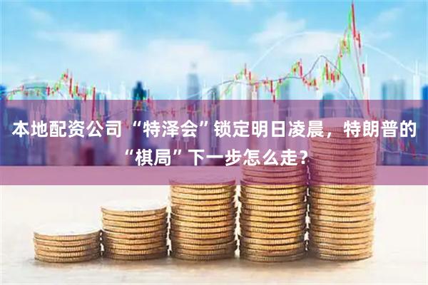 本地配资公司 “特泽会”锁定明日凌晨，特朗普的“棋局”下一步怎么走？