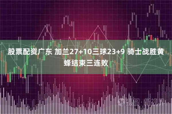 股票配资广东 加兰27+10三球23+9 骑士战胜黄蜂结束三连败