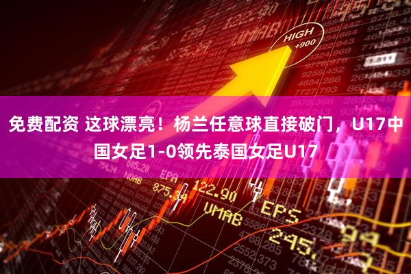 免费配资 这球漂亮！杨兰任意球直接破门，U17中国女足1-0领先泰国女足U17