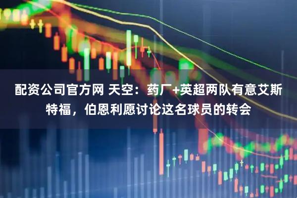 配资公司官方网 天空：药厂+英超两队有意艾斯特福，伯恩利愿讨论这名球员的转会