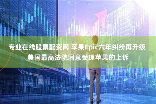 专业在线股票配资网 苹果Epic六年纠纷再升级 美国最高法院同意受理苹果的上诉