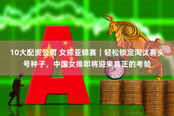 10大配资公司 女排亚锦赛｜轻松锁定淘汰赛头号种子，中国女排即将迎来真正的考验